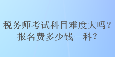 稅務(wù)師考試科目難度大嗎？報名費多少錢一科？