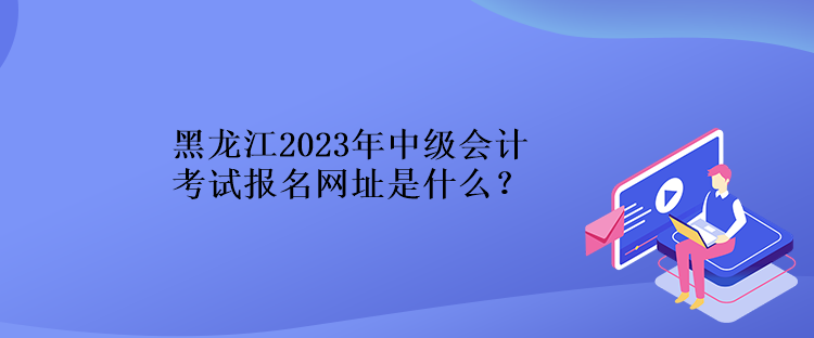 黑龍江2023年中級(jí)會(huì)計(jì)考試報(bào)名網(wǎng)址是什么？