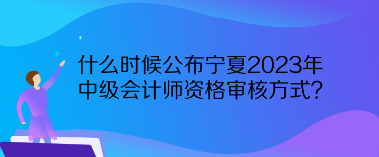 什么時候公布寧夏2023年中級會計師資格審核方式？