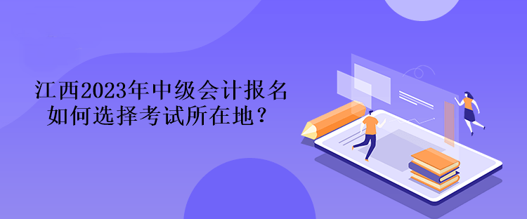 江西2023年中級(jí)會(huì)計(jì)報(bào)名如何選擇考試所在地？