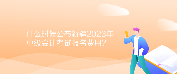 什么時(shí)候公布新疆2023年中級會計(jì)考試報(bào)名費(fèi)用？