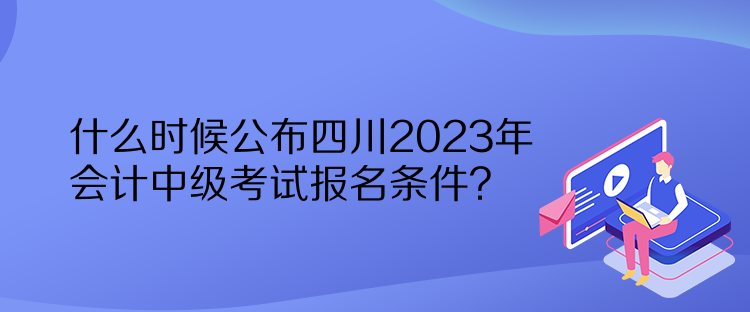 什么時(shí)候公布四川2023年會(huì)計(jì)中級(jí)考試報(bào)名條件？