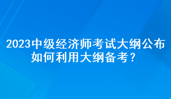 2023年中級(jí)經(jīng)濟(jì)師考試大綱公布，如何利用大綱備考？