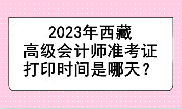 2023年西藏高級會計師準(zhǔn)考證打印時間是哪天？