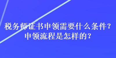 稅務(wù)師證書申領(lǐng)需要什么條件？申領(lǐng)流程是怎樣的？