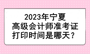 2023年寧夏高級(jí)會(huì)計(jì)師準(zhǔn)考證打印時(shí)間是哪天？