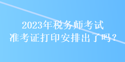 2023年稅務師考試準考證打印安排出了嗎？