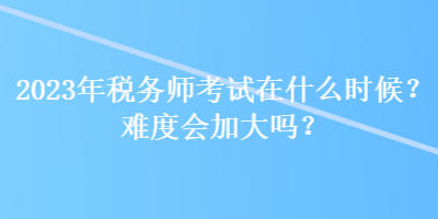 2023年稅務(wù)師考試在什么時(shí)候？難度會加大嗎？