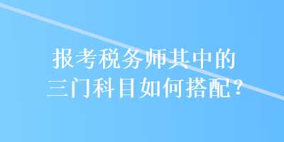 報考稅務(wù)師其中的三門科目如何搭配？