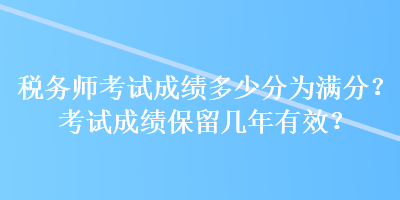 稅務(wù)師考試成績多少分為滿分？考試成績保留幾年有效？