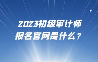 2023初級(jí)審計(jì)師報(bào)名官網(wǎng)是什么？