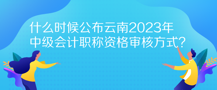 什么時(shí)候公布云南2023年中級(jí)會(huì)計(jì)職稱資格審核方式？