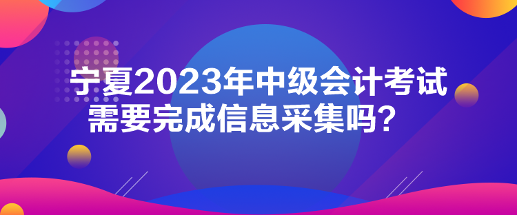 寧夏2023年中級會計考試需要完成信息采集嗎？