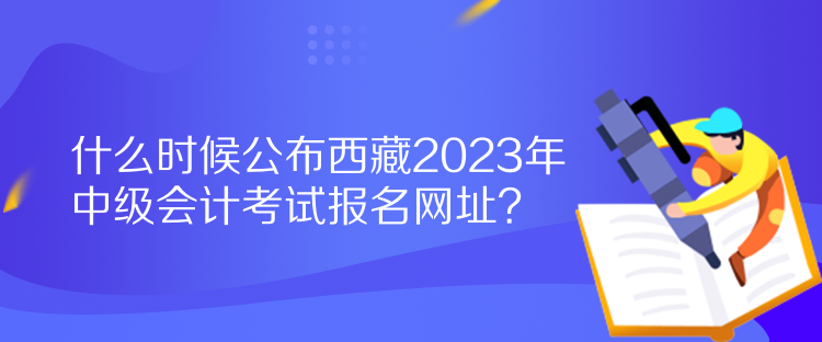 什么時候公布西藏2023年中級會計考試報名網(wǎng)址？