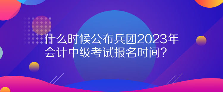 什么時候公布兵團2023年會計中級考試報名時間？