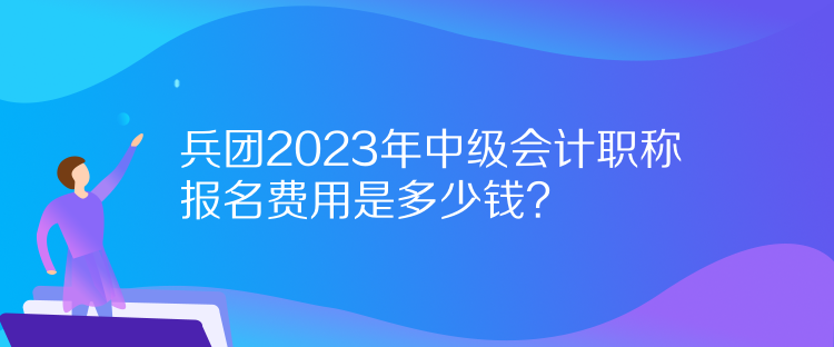 兵團2023年中級會計職稱報名費用是多少錢？