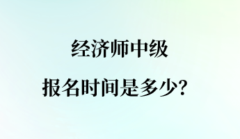 經(jīng)濟(jì)師中級(jí)報(bào)名時(shí)間是多少？