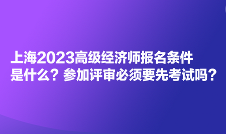 上海2023高級(jí)經(jīng)濟(jì)師報(bào)名條件是什么？參加評(píng)審必須要先考試嗎？