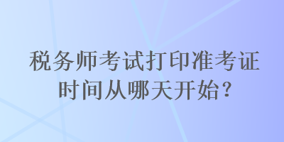 稅務(wù)師考試打印準(zhǔn)考證時(shí)間從哪天開始？