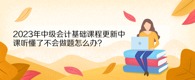 2023年中級(jí)會(huì)計(jì)基礎(chǔ)課程更新中 課聽懂了不會(huì)做題怎么辦？