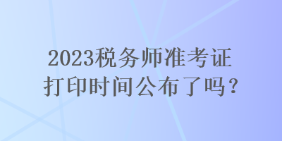 2023稅務(wù)師準(zhǔn)考證打印時間公布了嗎？