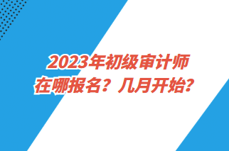 2023年初級(jí)審計(jì)師在哪報(bào)名？幾月開(kāi)始？