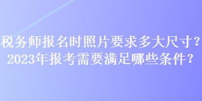 稅務(wù)師報(bào)名時(shí)照片要求多大尺寸？2023年報(bào)考需要滿足哪些條件？