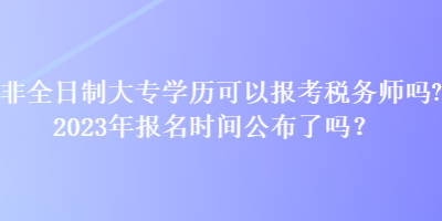 非全日制大專學歷可以報考稅務師嗎？2023年報名時間公布了嗎？