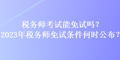 稅務(wù)師考試能免試嗎？2023年稅務(wù)師免試條件何時公布？