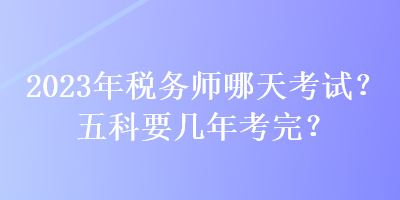 2023年稅務(wù)師哪天考試？五科要幾年考完？