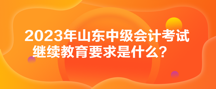 2023年山東中級會計考試?yán)^續(xù)教育要求是什么？