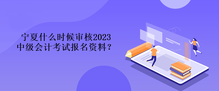 寧夏什么時候審核2023中級會計考試報名資料？