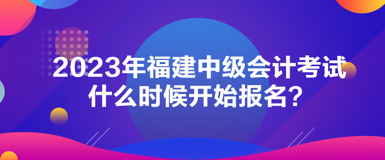 2023年福建中級會計考試什么時候開始報名？