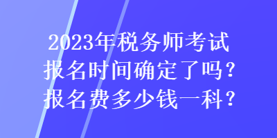 2023年稅務(wù)師考試報名時間確定了嗎？報名費(fèi)多少錢一科？