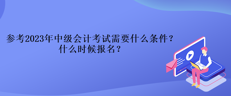 參考2023年中級會計考試需要什么條件？什么時候報名？