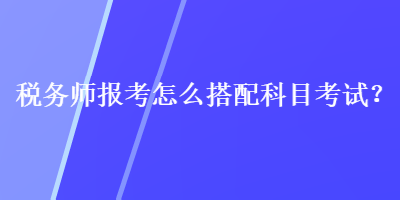 稅務(wù)師報考怎么搭配科目考試？