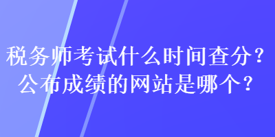 稅務(wù)師考試什么時間查分？公布成績的網(wǎng)站是哪個？