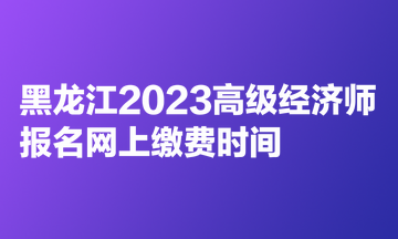 黑龍江2023高級(jí)經(jīng)濟(jì)師報(bào)名網(wǎng)上繳費(fèi)時(shí)間