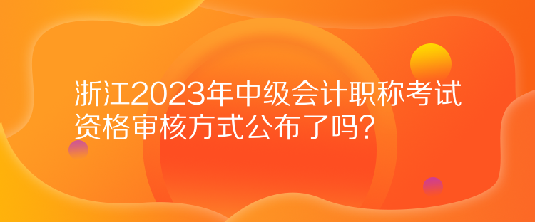 浙江2023年中級會計職稱考試資格審核方式公布了嗎？