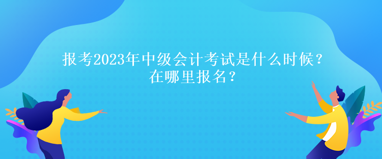 報考2023年中級會計考試是什么時候？在哪里報名？