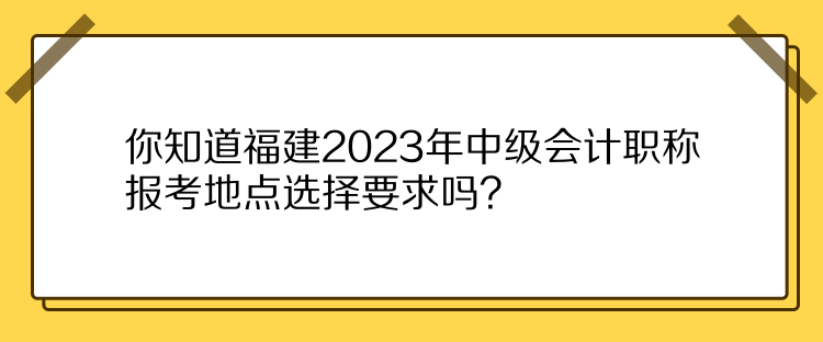 你知道福建2023年中級(jí)會(huì)計(jì)職稱報(bào)考地點(diǎn)選擇要求嗎？