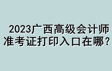 2023廣西高級(jí)會(huì)計(jì)師準(zhǔn)考證打印入口在哪？