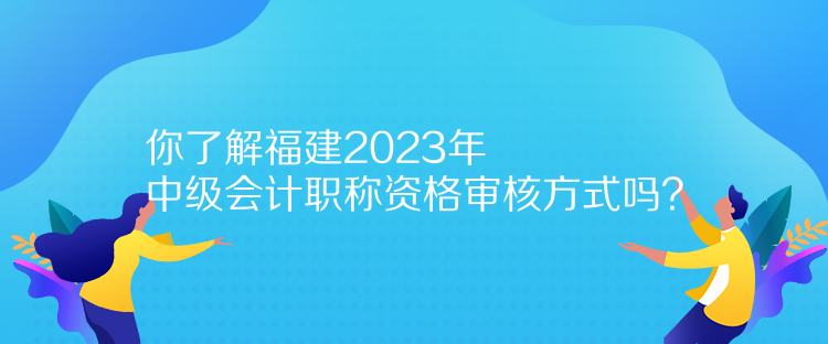 你了解福建2023年中級(jí)會(huì)計(jì)職稱資格審核方式嗎？