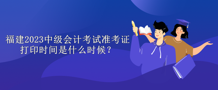 福建2023中級會計考試準(zhǔn)考證打印時間是什么時候？