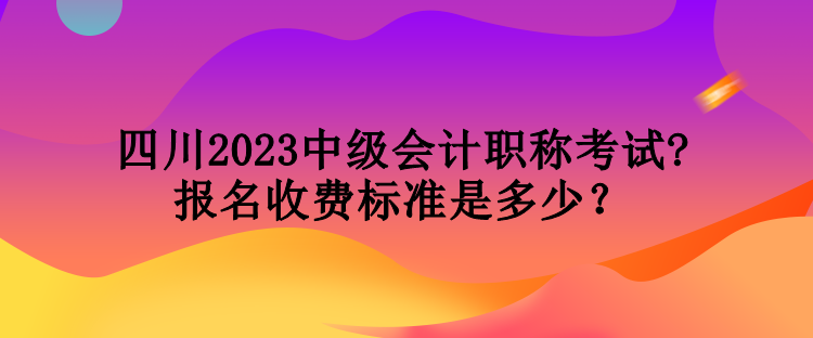 四川2023中級會計職稱考試報名收費標準是多少？