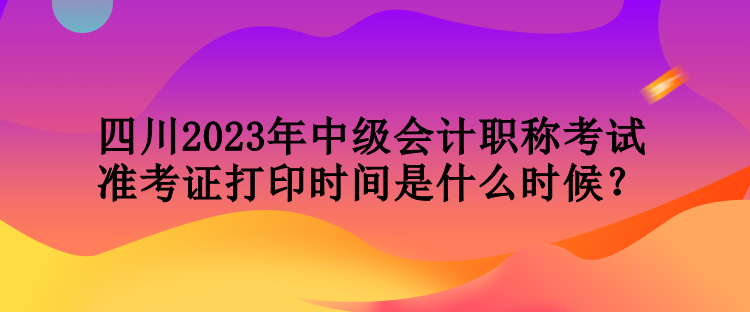 四川2023年中級(jí)會(huì)計(jì)職稱考試準(zhǔn)考證打印時(shí)間是什么時(shí)候？