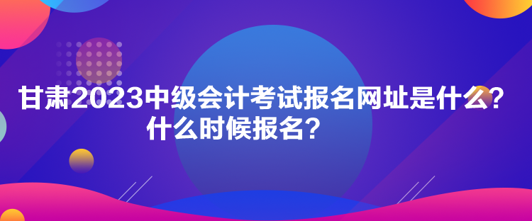 甘肅2023中級(jí)會(huì)計(jì)考試報(bào)名網(wǎng)址是什么？什么時(shí)候報(bào)名？