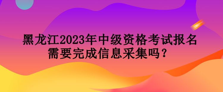 黑龍江2023年中級資格考試報(bào)名需要完成信息采集嗎？