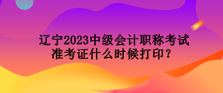 遼寧2023中級會計職稱考試準(zhǔn)考證什么時候打??？