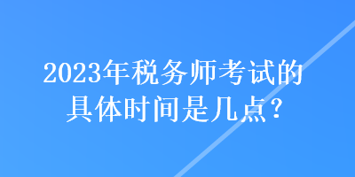 2023年稅務(wù)師考試的具體時間是幾點？